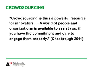 CROWDSOURCING

 “Crowdsourcing is thus a powerful resource
 for innovators. ... A world of people and
 organizations is available to assist you, if
 you have the commitment and care to
 engage them properly.” (Chesbrough 2011)
 