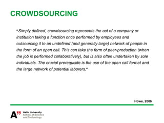 CROWDSOURCING

 “Simply defined, crowdsourcing represents the act of a company or
 institution taking a function once performed by employees and
 outsourcing it to an undefined (and generally large) network of people in
 the form of an open call. This can take the form of peer-production (when
 the job is performed collaboratively), but is also often undertaken by sole
 individuals. The crucial prerequisite is the use of the open call format and
 the large network of potential laborers.”




                                                                    Howe, 2006
 