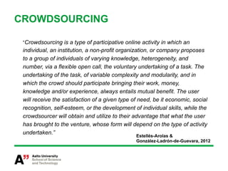 CROWDSOURCING

 “Crowdsourcing is a type of participative online activity in which an
 individual, an institution, a non-profit organization, or company proposes
 to a group of individuals of varying knowledge, heterogeneity, and
 number, via a flexible open call, the voluntary undertaking of a task. The
 undertaking of the task, of variable complexity and modularity, and in
 which the crowd should participate bringing their work, money,
 knowledge and/or experience, always entails mutual benefit. The user
 will receive the satisfaction of a given type of need, be it economic, social
 recognition, self-esteem, or the development of individual skills, while the
 crowdsourcer will obtain and utilize to their advantage that what the user
 has brought to the venture, whose form will depend on the type of activity
 undertaken.”
                                                Estellés-Arolas &
                                                González-Ladrón-de-Guevara, 2012
 