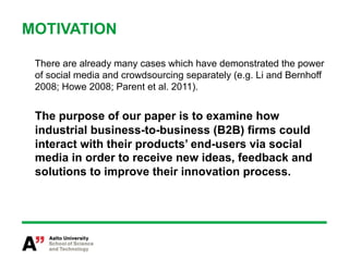 MOTIVATION

 There are already many cases which have demonstrated the power
 of social media and crowdsourcing separately (e.g. Li and Bernhoff
 2008; Howe 2008; Parent et al. 2011).


 The purpose of our paper is to examine how
 industrial business-to-business (B2B) firms could
 interact with their products’ end-users via social
 media in order to receive new ideas, feedback and
 solutions to improve their innovation process.
 