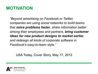 MOTIVATION

 ”Beyond advertising on Facebook or Twitter,
 companies are using social networks to build teams
 that solve problems faster, share information better
 among their employees and partners, bring customer
 ideas for new product designs to market earlier,
 and redesign all kinds of corporate software in
 Facebook's easy-to-learn style.”


     USA Today, Cover Story, May 17, 2012
 