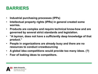 BARRIERS

•  Industrial purchasing processes (IPPs)
•  Intellectual property rights (IPRs) in general created some
   worries.
•  Products are complex and require technical know-how and are
   governed by several strict standards and legislation.
•  “A layman, does not have a sufficiently deep knowledge of that
   product.”
•  People in organizations are already busy and there are no
   resources to conduct crowdsourcing
•  A global idea competitions would provide too many ideas. (?)
•  Fear of leaking ideas to competitors.
 