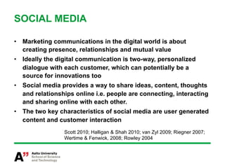 SOCIAL MEDIA

•  Marketing communications in the digital world is about
   creating presence, relationships and mutual value
•  Ideally the digital communication is two-way, personalized
   dialogue with each customer, which can potentially be a
   source for innovations too
•  Social media provides a way to share ideas, content, thoughts
   and relationships online i.e. people are connecting, interacting
   and sharing online with each other.
•  The two key characteristics of social media are user generated
   content and customer interaction
                 Scott 2010; Halligan & Shah 2010; van Zyl 2009; Riegner 2007;
                 Wertime & Fenwick, 2008; Rowley 2004
 