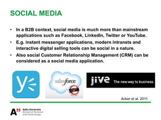 SOCIAL MEDIA

•  In a B2B context, social media is much more than mainstream
   applications such as Facebook, LinkedIn, Twitter or YouTube.
•  E.g. instant messenger applications, modern intranets and
   interactive digital selling tools can be social in a nature.
•  Also social Customer Relationship Management (CRM) can be
   considered as a social media application.




                                                     Acker et al. 2011
 