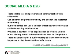 SOCIAL MEDIA & B2B

•  Tools enable fast and personalized communication with
   customers
•  Can enhance corporate credibility and deepen the customer
   relationship.
•  B2B companies can use it to both attract new customers and
   cultivate existing relationships.
•  Provides a new tool for an organization to create a unique
   brand identity and to differentiate itself from its competitors.
•  Tools make it easy for a B2B company to stay connected with
   its partners, distributors and manufacturers.

                              Kho 2008; Weber 2009; Michaelidou et al. 2011
 