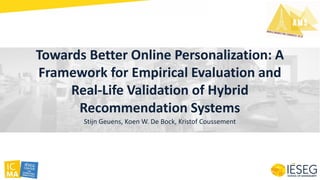 Towards Better Online Personalization: A
Framework for Empirical Evaluation and
Real-Life Validation of Hybrid
Recommendation Systems
Stijn Geuens, Koen W. De Bock, Kristof Coussement
 