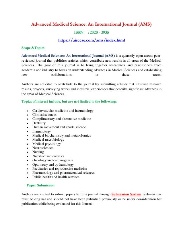 Advanced Medical Science: An International Journal (AMS)
ISSN : 2320 - 3935
https://airccse.com/ams/index.html
Scope &Topics
Advanced Medical Sciences: An International Journal (AMS) is a quarterly open access peer-
reviewed journal that publishes articles which contribute new results in all areas of the Medical
Sciences. The goal of this journal is to bring together researchers and practitioners from
academia and industry to focus on understanding advances in Medical Sciences and establishing
new collaborations in these areas.
Authors are solicited to contribute to the journal by submitting articles that illustrate research
results, projects, surveying works and industrial experiences that describe significant advances in
the areas of Medical Sciences.
Topics of interest include, but are not limited to the followings
• Cardiovascular medicine and haematology
• Clinical sciences
• Complimentary and alternative medicine
• Dentistry
• Human movement and sports science
• Immunology
• Medical biochemistry and metabolomics
• Medical microbiology
• Medical physiology
• Neurosciences
• Nursing
• Nutrition and dietetics
• Oncology and carcinogensis
• Optometry and opthamology
• Paediatrics and reproductive medicine
• Pharmacology and pharmaceutical sciences
• Public health and health services
Paper Submission
Authors are invited to submit papers for this journal through Submission System. Submissions
must be original and should not have been published previously or be under consideration for
publication while being evaluated for this Journal.
 