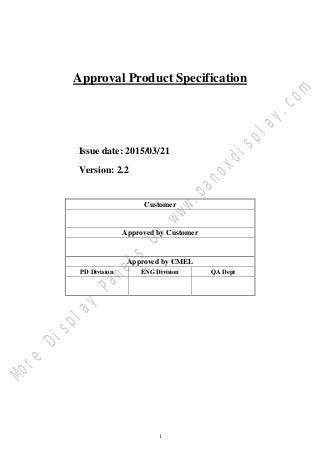 1
Approval Product Specification
Issue date: 2015/03/21
Version: 2.2
Customer
Approved by Customer
Approved by CMEL
PD Division ENG Division QA Dept
M
o
r
e
D
i
s
p
l
a
y
P
a
n
e
l
s
O
n
w
w
w
.
p
a
n
o
x
d
i
s
p
l
a
y
.
c
o
m
 