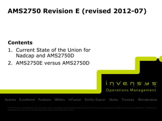 AMS2750 Revision E (revised 2012-07)



Contents
1. Current State of the Union for
   Nadcap and AMS2750D
2. AMS2750E versus AMS2750D




© 2010 Invensys. All Rights Reserved. The names, logos, and taglines identifying the products and services of Invensys are proprietary marks of Invensys or its subsidiaries. All third party
trademarks and service marks are the proprietary marks of their respective owners.
 