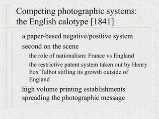 Competing photographic systems:
the English calotype [1841]
a paper-based negative/positive system
second on the scene
– the role of nationalism: France vs England
– the restrictive patent system taken out by Henry
Fox Talbot stifling its growth outside of
England
high volume printing establishments
spreading the photographic message
 