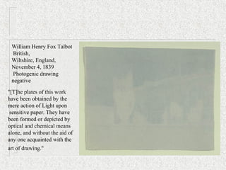 "[T]he plates of this work
have been obtained by the
mere action of Light upon
sensitive paper. They have
been formed or depicted by
optical and chemical means
alone, and without the aid of
any one acquainted with the
art of drawing."
William Henry Fox Talbot
British,
Wiltshire, England,
November 4, 1839
Photogenic drawing
negative
 