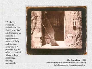 "We have
sufficient
authority in the
Dutch school of
art, for taking as
subjects of
representation
scenes of daily
and familiar
occurrence. A
painter's eye will
often be arrested
where ordinary
people see
nothing
remarkable."
The Open Door, 1844
William Henry Fox Talbot (British, 1800–1877)
Salted paper print from paper negative
 