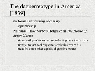 The daguerreotype in America
[1839]
no formal art training necessary
– apprenticeship
Nathaniel Hawthorne’s Holgrave in The House of
Seven Gables
– his seventh profession, no more lasting than the first six
– money, not art, technique not aesthetics: “earn his
bread by some other equally digressive means”
 