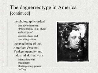 The daguerreotype in America
[continued]
the photographic ordeal
– one advertisement:
“Photography in all styles
without pain”
– somber, stern, and
unsmiling sitters
the excellence of the
American Process:
Yankee ingenuity and
industrial skill at work
– infatuation with
machinery:
electroplating, power
buffing
 