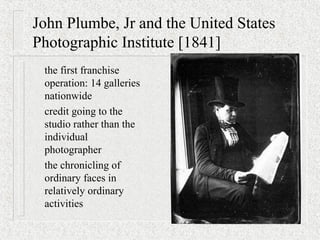 John Plumbe, Jr and the United States
Photographic Institute [1841]
the first franchise
operation: 14 galleries
nationwide
credit going to the
studio rather than the
individual
photographer
the chronicling of
ordinary faces in
relatively ordinary
activities
 
