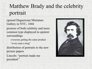 Matthew Brady and the celebrity
portrait
opened Daguerrean Miniature
Gallery in NYC, 1844
pictures of both celebrity and more
common type displayed in opulent
surroundings
– everyone getting the same product
– “every man a king”
distribution of portraits to the new
picture papers
Lincoln: “portrait made me
president”
 
