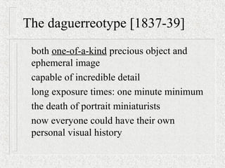The daguerreotype [1837-39]
both one-of-a-kind precious object and
ephemeral image
capable of incredible detail
long exposure times: one minute minimum
the death of portrait miniaturists
now everyone could have their own
personal visual history
 