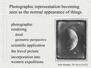 Photographic representation becoming
seen as the normal appearance of things
photographic
rendering
– detail
– geometric perspective
scientific application
the travel picture
incorporation into
western expeditions
John Whipple, The Moon [1852]
 