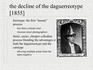 the decline of the daguerreotype
[1855]
ferrotype: the first “instant”
process
– less than a minute total
– itinerant street photographers
faster, easier, cheaper collodian
process blending the advantages of
both the daguerreotype and the
calotype
– allowing multiple prints from the
same negative
 