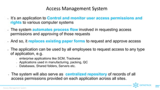 Access Management System
DATASTACK
1
Access Management System
• It’s an application to Control and monitor user access permissions and
rights to various computer systems
• The system automates process flow involved in requesting access
permissions and approving of those requests
• And so, it replaces existing paper forms to request and approve access
• The application can be used by all employees to request access to any type
of application, e.g.
• enterprise applications like SCM, Trackwise
• Applications used in manufacturing, packing, QC
• Databases, Shared folders, Servers etc.
• The system will also serve as centralized repository of records of all
access permissions provided on each application across all sites.
 