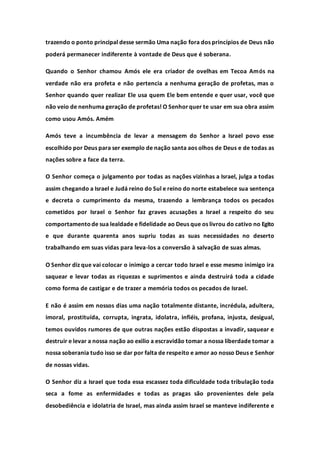 trazendo o ponto principal desse sermão Uma nação fora dos princípios de Deus não
poderá permanecer indiferente à vontade de Deus que é soberana.
Quando o Senhor chamou Amós ele era criador de ovelhas em Tecoa Amós na
verdade não era profeta e não pertencia a nenhuma geração de profetas, mas o
Senhor quando quer realizar Ele usa quem Ele bem entende e quer usar, você que
não veio de nenhuma geração de profetas! O Senhorquer te usar em sua obra assim
como usou Amós. Amém
Amós teve a incumbência de levar a mensagem do Senhor a Israel povo esse
escolhido por Deus para ser exemplo de nação santa aos olhos de Deus e de todas as
nações sobre a face da terra.
O Senhor começa o julgamento por todas as nações vizinhas a Israel, julga a todas
assim chegando a Israel e Judá reino do Sul e reino do norte estabelece sua sentença
e decreta o cumprimento da mesma, trazendo a lembrança todos os pecados
cometidos por Israel o Senhor faz graves acusações a Israel a respeito do seu
comportamentode sua lealdade e fidelidade ao Deus que os livrou do cativo no Egito
e que durante quarenta anos supriu todas as suas necessidades no deserto
trabalhando em suas vidas para leva-los a conversão à salvação de suas almas.
O Senhor diz que vai colocar o inimigo a cercar todo Israel e esse mesmo inimigo ira
saquear e levar todas as riquezas e suprimentos e ainda destruirá toda a cidade
como forma de castigar e de trazer a memória todos os pecados de Israel.
E não é assim em nossos dias uma nação totalmente distante, incrédula, adultera,
imoral, prostituída, corrupta, ingrata, idolatra, infiéis, profana, injusta, desigual,
temos ouvidos rumores de que outras nações estão dispostas a invadir, saquear e
destruir e levar a nossa nação ao exilio a escravidão tomar a nossa liberdade tomar a
nossa soberania tudo isso se dar por falta de respeito e amor ao nosso Deus e Senhor
de nossas vidas.
O Senhor diz a Israel que toda essa escassez toda dificuldade toda tribulação toda
seca a fome as enfermidades e todas as pragas são provenientes dele pela
desobediência e idolatria de Israel, mas ainda assim Israel se manteve indiferente e
 