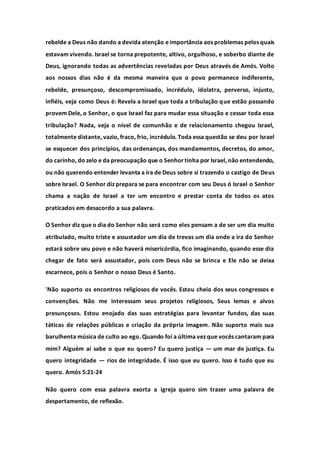 rebelde a Deus não dando a devida atenção e importância aos problemas pelos quais
estavam vivendo. Israel se torna prepotente, altivo, orgulhoso, e soberbo diante de
Deus, ignorando todas as advertências reveladas por Deus através de Amós. Volto
aos nossos dias não é da mesma maneira que o povo permanece indiferente,
rebelde, presunçoso, descompromissado, incrédulo, idolatra, perverso, injusto,
infiéis, veja como Deus é: Revela a Israel que toda a tribulação que estão passando
provem Dele, o Senhor, o que Israel faz para mudar essa situação e cessar toda essa
tribulação? Nada, veja o nível de comunhão e de relacionamento chegou Israel,
totalmente distante, vazio, fraco, frio, incrédulo. Toda essa questão se deu por Israel
se esquecer dos princípios, das ordenanças, dos mandamentos, decretos, do amor,
do carinho, do zelo e da preocupação que o Senhortinha por Israel, não entendendo,
ou não querendo entender levanta a ira de Deus sobre si trazendo o castigo de Deus
sobre Israel. O Senhor diz prepara se para encontrar com seu Deus ó Israel o Senhor
chama a nação de Israel a ter um encontro e prestar conta de todos os atos
praticados em desacordo a sua palavra.
O Senhor diz que o dia do Senhor não será como eles pensam a de ser um dia muito
atribulado, muito triste e assustador um dia de trevas um dia onde a ira do Senhor
estará sobre seu povo e não haverá misericórdia, fico imaginando, quando esse dia
chegar de fato será assustador, pois com Deus não se brinca e Ele não se deixa
escarnece, pois o Senhor o nosso Deus é Santo.
'Não suporto os encontros religiosos de vocês. Estou cheio dos seus congressos e
convenções. Não me interessam seus projetos religiosos, Seus lemas e alvos
presunçosos. Estou enojado das suas estratégias para levantar fundos, das suas
táticas de relações públicas e criação da própria imagem. Não suporto mais sua
barulhenta música de culto ao ego. Quando foi a última vez que vocês cantaram para
mim? Alguém aí sabe o que eu quero? Eu quero justiça — um mar de justiça. Eu
quero integridade — rios de integridade. É isso que eu quero. Isso é tudo que eu
quero. Amós 5:21-24
Não quero com essa palavra exorta a igreja quero sim trazer uma palavra de
despertamento, de reflexão.
 