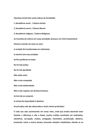 Injustiças Sociais (Em varias esferas da Sociedade)
1. Decadência social. / Valores Sociais
2. Decadência moral. / Valores Morais
3. Decadência religiosa. / Valores Religiosos
As inversões de valores em nossa sociedade alcançou um nível insustentável
Estamos vivendo em meio ao caos!
A verdade foi transformada em relativismo
A mentira tem suas verdades
Os fins justificam os meios
Na há más justiça
Na há más igualdade
Não existe amor
Não á más compaixão
Não á más solidariedade
Não á más respeito aos direitos humanos
As leis não se cumprem
A certeza da impunidade é absoluta
Os princípios não são observados e muito menos praticados!
E tudo isso esta acontecendo em nosso meio, onde que muitos deveriam estar
fazendo a diferença e não o fazem, muitos cristões envolvidos em escândalos,
adultérios, corrupção, roubos, sonegação, homicídios, prostituição, idolatria,
prestando cultos a outros deuses, buscando soluções imediatistas, aliando se ao
 