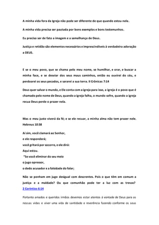 A minha vida fora da Igreja não pode ser diferente de que quando estou nela.
A minha vida precisa ser pautada por bons exemplos e bons testemunhos.
Eu preciso ser de fato a imagem e a semelhança de Deus.
Justiça e retidão são elementos necessários e imprescindíveis à verdadeira adoração
a DEUS.
E se o meu povo, que se chama pelo meu nome, se humilhar, e orar, e buscar a
minha face, e se desviar dos seus maus caminhos, então eu ouvirei do céu, e
perdoarei os seus pecados, e sararei a sua terra. II Crônicas 7:14
Deus quer salvar o mundo, e Ele conta com a igreja para isso, a igreja é o povo que é
chamado pelo nome de Deus, quando a igreja falha, o mundo sofre, quando a igreja
recua Deus perde o prazer nela.
Mas o meu justo viverá da fé; e se ele recuar, a minha alma não tem prazer nele.
Hebreus 10:38
Aí sim, você clamará ao Senhor,
e ele responderá;
você gritará por socorro, e ele dirá:
Aqui estou.
“Se você eliminar do seu meio
o jugo opressor,
o dedo acusador e a falsidade do falar;
Não se ponham em jugo desigual com descrentes. Pois o que têm em comum a
justiça e a maldade? Ou que comunhão pode ter a luz com as trevas?
2 Coríntios 6:14
Portanto amados e queridos irmãos devemos estar atentos á vontade de Deus para as
nossas vidas e viver uma vida de santidade e reverência fazendo conforme os seus
 