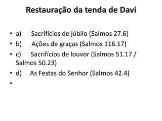 Restauração da tenda de Davi
• a) Sacrifícios de júbilo (Salmos 27.6)
• b) Ações de graças (Salmos 116.17)
• c) Sacrifícios de louvor (Salmos 51.17 /
Salmos 50.23)
• d) As Festas do Senhor (Salmos 42.4)
•
 