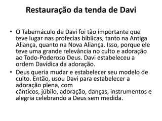 Restauração da tenda de Davi
• O Tabernáculo de Davi foi tão importante que
teve lugar nas profecias bíblicas, tanto na Antiga
Aliança, quanto na Nova Aliança. Isso, porque ele
teve uma grande relevância no culto e adoração
ao Todo-Poderoso Deus. Davi estabeleceu a
ordem Davídica da adoração.
• Deus queria mudar e estabelecer seu modelo de
culto. Então, usou Davi para estabelecer a
adoração plena, com
cânticos, júbilo, adoração, danças, instrumentos e
alegria celebrando a Deus sem medida.
 