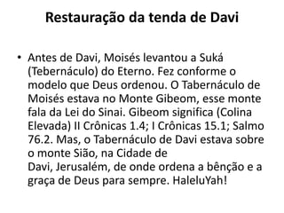 Restauração da tenda de Davi
• Antes de Davi, Moisés levantou a Suká
(Tebernáculo) do Eterno. Fez conforme o
modelo que Deus ordenou. O Tabernáculo de
Moisés estava no Monte Gibeom, esse monte
fala da Lei do Sinai. Gibeom significa (Colina
Elevada) II Crônicas 1.4; I Crônicas 15.1; Salmo
76.2. Mas, o Tabernáculo de Davi estava sobre
o monte Sião, na Cidade de
Davi, Jerusalém, de onde ordena a bênção e a
graça de Deus para sempre. HaleluYah!
 