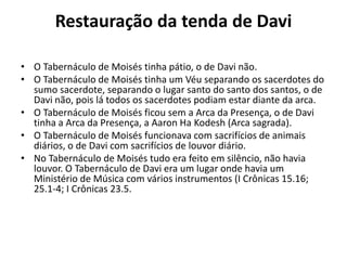 Restauração da tenda de Davi
• O Tabernáculo de Moisés tinha pátio, o de Davi não.
• O Tabernáculo de Moisés tinha um Véu separando os sacerdotes do
sumo sacerdote, separando o lugar santo do santo dos santos, o de
Davi não, pois lá todos os sacerdotes podiam estar diante da arca.
• O Tabernáculo de Moisés ficou sem a Arca da Presença, o de Davi
tinha a Arca da Presença, a Aaron Ha Kodesh (Arca sagrada).
• O Tabernáculo de Moisés funcionava com sacrifícios de animais
diários, o de Davi com sacrifícios de louvor diário.
• No Tabernáculo de Moisés tudo era feito em silêncio, não havia
louvor. O Tabernáculo de Davi era um lugar onde havia um
Ministério de Música com vários instrumentos (I Crônicas 15.16;
25.1-4; I Crônicas 23.5.
 