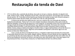 Restauração da tenda de Davi
• 37 E no último dia, o grande dia da festa, Jesus pôs-se em pé, e clamou, dizendo: Se alguém tem
sede, venha a mim, e beba. 38 Quem crê em mim, como diz a Escritura, rios de água viva correrão
do seu ventre. 39 E isto disse ele do Espírito que haviam de receber os que nele cressem; porque o
Espírito Santo ainda não fora dado, por ainda Jesus não ter sido glorificado.
• O último dia da festa dos tabernáculos, que era o sétimo dia, era chamado de Hoshana
Rabbah (o Grande dia, “Salva-nos”). Era uma oração messiânica clamando a Deus pela vinda do
Messias Salvador. O último dia da festa era o mais especial. O sacerdote vinha com uma bacia cheia
de água tirada do tanque de Siloé (Shiloach), que significa o Enviado. Ele levava até o Sumo-
sacerdote diante do Altar, e este derramava a água junto ao altar, enquanto soava o toque do
Shofar, música, dança e Salmos de alegria e louvor a Deus. A água representava a chuva de Deus e o
derramamento do Espírito Santo. Algumas comunidades começavam a derramar água uns nos
outros na festa dos Tabernáculos.
• Com a vinda de Yeshua Ha Mashiach (Jesus, o Ungido) o tabernáculo de Davi foi restaurado.
A adoração diante de Deus com júbilo, alegria, palmas, danças e louvor diante da Arca Sagrada, que
é a presença de Deus foi restaurado (1 Cr 16.4-38). A ordem de adoração de Davi veio sobre nós, de
forma que podemos ministrar ao Senhor sem barreiras, pois não existe mais o véu que separa-nos
da presença de Deus. O que Deus restaurou no Tabernáculo de Davi nos últimos dias?
•
 