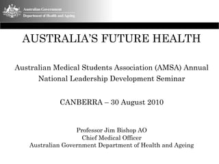 AUSTRALIA’S FUTURE HEALTH

Australian Medical Students Association (AMSA) Annual
      National Leadership Development Seminar


             CANBERRA – 30 August 2010


                   Professor Jim Bishop AO
                     Chief Medical Officer
    Australian Government Department of Health and Ageing
 