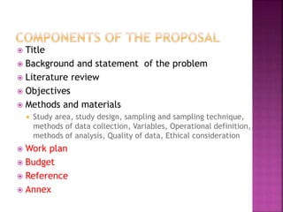  Title
 Background and statement of the problem
 Literature review
 Objectives
 Methods and materials
 Study area, study design, sampling and sampling technique,
methods of data collection, Variables, Operational definition,
methods of analysis, Quality of data, Ethical consideration
 Work plan
 Budget
 Reference
 Annex
 