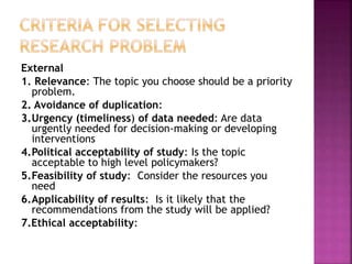 External
1. Relevance: The topic you choose should be a priority
problem.
2. Avoidance of duplication:
3.Urgency (timeliness) of data needed: Are data
urgently needed for decision-making or developing
interventions
4.Political acceptability of study: Is the topic
acceptable to high level policymakers?
5.Feasibility of study: Consider the resources you
need
6.Applicability of results: Is it likely that the
recommendations from the study will be applied?
7.Ethical acceptability:
 