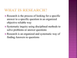  Research is the process of looking for a specific
answer to a specific question in an organized
objective reliable way
 Systematic inquiry using disciplined methods to
solve problems or answer questions
 Research is an organized and systematic way of
finding Answers to questions
 