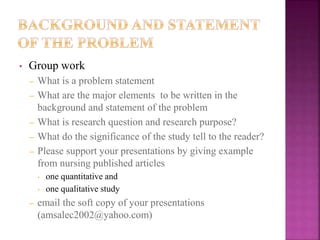 • Group work
– What is a problem statement
– What are the major elements to be written in the
background and statement of the problem
– What is research question and research purpose?
– What do the significance of the study tell to the reader?
– Please support your presentations by giving example
from nursing published articles
• one quantitative and
• one qualitative study
– email the soft copy of your presentations
(amsalec2002@yahoo.com)
 