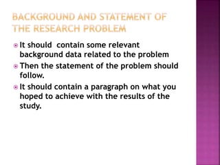  It should contain some relevant
background data related to the problem
 Then the statement of the problem should
follow.
 It should contain a paragraph on what you
hoped to achieve with the results of the
study.
 