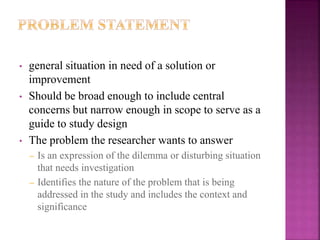 • general situation in need of a solution or
improvement
• Should be broad enough to include central
concerns but narrow enough in scope to serve as a
guide to study design
• The problem the researcher wants to answer
– Is an expression of the dilemma or disturbing situation
that needs investigation
– Identifies the nature of the problem that is being
addressed in the study and includes the context and
significance
 