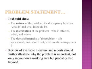 • It should show
– The nature of the problem; the discrepancy between
‘what is’ and what it should be.
– The distribution of the problem - who is affected,
when, and where
– The size and intensity of the problem - is it
widespread, how severe is it, what are its consequences
?
• Review of available literature and reports should
further illustrate why the problem is important, not
only in your own working area but probably also
beyond.
 