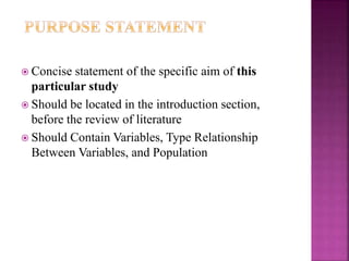  Concise statement of the specific aim of this
particular study
 Should be located in the introduction section,
before the review of literature
 Should Contain Variables, Type Relationship
Between Variables, and Population
 