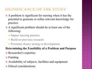  A problem is significant for nursing when it has the
potential to generate or refine relevant knowledge for
practice.
 A significant problem should do at least one of the
following:
 Impact nursing practice
 Build on previous research
 Promotes theory testing or development
Determining the Feasibility of a Problem and Purpose
 Researcher's expertise
 Funding
 Availability of subjects, facilities and equipment
 Ethical considerations
 