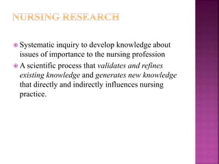  Systematic inquiry to develop knowledge about
issues of importance to the nursing profession
 A scientific process that validates and refines
existing knowledge and generates new knowledge
that directly and indirectly influences nursing
practice.
 