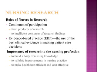 Roles of Nurses in Research
• Continuum of participation
– from producer of research
– to intelligent consumer of research findings
• Evidence-based practice (EBP)—the use of the
best clinical evidence in making patient care
decisions
Importance of research to the nursing profession
– to build a body of nursing knowledge
– to validate improvements in nursing practice
– to make healthcare efficient and cost effective
 