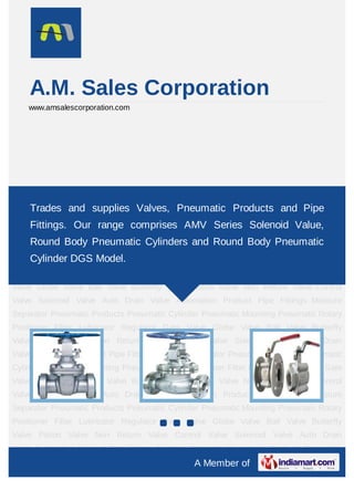 08377801779
A Member of
A.M. Sales Corporation
www.amsalescorporation.com
Gate Valve Globe Valve Ball Valve Butterfly Valve Piston Valve Non Return Valve Control
Valve Solenoid Valve Auto Drain Valve Automation Product Pipe Fittings Moisture
Separator Pneumatic Products Pneumatic Cylinder Pneumatic Mounting Pneumatic Rotary
Positioner Filter Lubricator Regulator Gate Valve Globe Valve Ball Valve Butterfly
Valve Piston Valve Non Return Valve Control Valve Solenoid Valve Auto Drain
Valve Automation Product Pipe Fittings Moisture Separator Pneumatic Products Pneumatic
Cylinder Pneumatic Mounting Pneumatic Rotary Positioner Filter Lubricator Regulator Gate
Valve Globe Valve Ball Valve Butterfly Valve Piston Valve Non Return Valve Control
Valve Solenoid Valve Auto Drain Valve Automation Product Pipe Fittings Moisture
Separator Pneumatic Products Pneumatic Cylinder Pneumatic Mounting Pneumatic Rotary
Positioner Filter Lubricator Regulator Gate Valve Globe Valve Ball Valve Butterfly
Valve Piston Valve Non Return Valve Control Valve Solenoid Valve Auto Drain
Valve Automation Product Pipe Fittings Moisture Separator Pneumatic Products Pneumatic
Cylinder Pneumatic Mounting Pneumatic Rotary Positioner Filter Lubricator Regulator Gate
Valve Globe Valve Ball Valve Butterfly Valve Piston Valve Non Return Valve Control
Valve Solenoid Valve Auto Drain Valve Automation Product Pipe Fittings Moisture
Separator Pneumatic Products Pneumatic Cylinder Pneumatic Mounting Pneumatic Rotary
Positioner Filter Lubricator Regulator Gate Valve Globe Valve Ball Valve Butterfly
Valve Piston Valve Non Return Valve Control Valve Solenoid Valve Auto Drain
Trades and supplies Valves, Pneumatic Products and Pipe
Fittings. Our range comprises AMV Series Solenoid Value,
Round Body Pneumatic Cylinders and Round Body Pneumatic
Cylinder DGS Model.
 