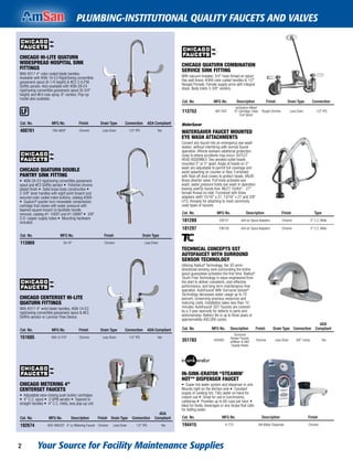 Your Source for Facility Maintenance Supplies2
PLUMBING-INSTITUTIONAL QUALITY FAUCETS AND VALVES
CHICAGO HI-LITE QUATURN
WIDESPREAD HOSPITAL SINK
FITTINGS
With #317 4" color coded blade handles.
Available with #GN-1A-E3 Rigid/Swing convertible
gooseneck spout (8-1/4 height) & #E3 3-G.P.M.
Softflo aerator. Also available with #GN-2B-E4
rigid/swing convertible gooseneck spout (9-3/4"
height) and #E4 rose spray. 8" centers. Pop-up
model also available.
Cat. No. MFG No. Finish Drain Type Connection ADA Compliant
400761 785-ABCP Chrome Less Drain 1/2" IPS Yes
CHICAGO QUATURN DOUBLE
PANTRY SINK FITTING
• #GN-2A-E3 rigid/swing convertible gooseneck
spout and #E3 Softflo aerator • Polished chrome
plated finish • Solid brass body construction •
2-3/8" lever handles with eight point broach and
secured color coded index buttons, catalog #369
• Quaturnª quarter-turn renewable compression
cartridge that closes with water pressure with
tapered square broach to facilitate handle
removal, catalog #1-100XT and #1-099XT • 3/8"
O.D. copper supply tubes • Mounting hardware
included.
Cat. No. MFG No. Finish Drain Type
113969 50-CP Chrome Less Drain
CHICAGO CENTERSET HI-LITE
QUATURN FITTINGS
With #317-4" wrist blade handles, #GN-1A-E3
rigid/swing convertible gooseneck spout & #E3
SoftFlo aerator or Laminar Flow Device.
Cat. No. MFG No. Finish Drain Type Connection ADA Compliant
151605 895-317CP Chrome Less Drain 1/2" IPS Yes
CHICAGO METERING 4"
CENTERSET FAUCETS
• Adjustable slow-closing push button cartridges
• 4" C.C. spout • 3 GPM aerator • Tapered or
straight handles • 4" C.C. inlets, less pop-up unit
Cat. No. MFG No. Description Finish Drain Type Connection
ADA
Compliant
192674 802-V665CP 4" cc Metering Faucet Chrome Less Drain 1/2" IPS Yes
CHICAGO QUATURN COMBINATION
SERVICE SINK FITTING
With vacuum breaker, 3/4" hose thread on spout.
Has wall brace, #369 color coded handles & 1/2"
ﬂanged Female. Female supply arms with integral
stops. Body inlets 3-3/8" centers.
Cat. No. MFG No. Description Finish Drain Type Connection
113753 897-RCF
w/Quaturn Metal
XT Cartridge, Hose
End Spout
Rough Chrome Less Drain 1/2" IPS
WaterSaver
WATERSAVER FAUCET MOUNTED
EYE WASH ATTACHMENTS
Convert any faucet into an emergency eye wash
station, without interfering with normal faucet
operation. Affords workers additional protection
close to where accidents may occur. OUTLET
HEAD ASSEMBLY: Two aerated outlet heads
mounted 3" or 5" apart. Angle of heads on 3"
wash are adjustable to permit full coverage and
avoid splashing on counter or ﬂoor. Furnished
with ﬂoat-off dust covers to protect heads. VALVE:
Brass diverter valve. Pull knob activates eye
wash, water pressure holds eye wash in operation
leaving userÕs hands free. INLET: 55/64" - 27"
female thread on inlet. Furnished with three
adapters (with 15/16" x 27, 13/16" x 27 and 3/8"
I.P.S. threads) for attaching to most commonly
used types of faucets.
Cat. No. MFG No. Description Finish Type
181289 EW101 Unit w/ Spout Adapters Chrome 5" C.C. Wide
181297 EW100 Unit w/ Spout Adapters Chrome 3" C.C. Wide
TECHNICAL CONCEPTS SST
AUTOFAUCET WITH SURROUND
SENSOR TECHNOLOGY
Utilizing Radiusª Technology, the 3Ó omni-
directional sensing zone surrounding the entire
spout guarantees activation the ﬁrst time. Radiusª
Touch-Free Technology is value-engineered from
the start to deliver consistent, cost-effective
performance, and long-term maintenance-free
operation. AutoFaucet¨ With Surround Sensorª
Technology decreases water usage up to 70
percent, conserving precious resources and
reducing costs. Installation takes less than 10
minutes. AutoFaucet¨ SST Faucets are covered
by a 3 year warranty for defects in parts and
workmanship. Battery life is up to three years or
approximately 400,000 cycles.
Cat. No. MFG No. Description Finish Drain Type Connection
ADA
Compliant
351783 500483
Surround
Sensor Faucet,
w/Mixer & H&C
Supply Hoses
Chrome Less Drain 3/8" Comp Yes
IN-SINK-ERATOR “STEAMIN'
HOT"ª DISPENSER FAUCET
• Super-hot water system and dispenser in one.
Mounts right on the kitchen sink • Constant
supply of cooking hot, 190¡ water on hand for
instant use • Great for use in lunchrooms,
cafeterias • Provides up to 60 cups per hour. •
Ideal for foods, beverages or any recipe that calls
for boiling water.
Cat. No. MFG No. Description Finish
194415 H-770 Hot Water Dispenser Chrome
 