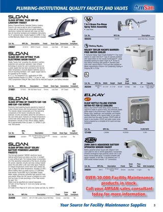 Your Source for Facility Maintenance Supplies 3
PLUMBING-INSTITUTIONAL QUALITY FAUCETS AND VALVES
T & S Brass Pre-Rinse
Spray Valve Assembly
• Less Hose.
Cat. No. MFG No. Description
005645 B-0107 Spray Valve Assy., Complete
HALSEY TAYLOR HAC8FS BARRIER-
FREE WATER COOLER
• Exclusive Halsey Taylor Double Bubblerª • Fine mesh
strainer on water inlet line • Easy-to-operate pushbars
with raised letters for the visually handicapped • Large
backplate opening for easier rough-ins • Access to
trap without removing side panels • Stainless steel
outer shell, natural finish • Front and side pushbars •
Meets requirements of ADA • Air Condensing Cooling •
Shipping Wt. is 70 lbs
Cat. No. MFG No. Width Height Depth
Full
Load
Amps Watts HP Capacity
352344 HAC8FS-S
S/S
18-1/16" 21-7/16" 18-5/8" 4.8 Max. 400 5-Jan
8 GFH rated @
50¡F, 8 GPH
®
ELKAY BOTTLE FILLING STATION
RETRO-FIT FOR EZ COOLERS
Elkay's new EZH2Oª bottle ﬁlling station provides a
rapid ﬁll of water to quench thirst, and minimizes plastic
bottle waste in the environment. Great for education,
ﬁtness clubs, healthcare, and hospitality, and hospital
facilities. Whether to ﬁll a sports bottle, or just grab a
quick drink from the water fountain, EZH2O meets all
needs in one location. EZH2O and water cooler come
factory prepared as a complete kit for quick and easy
installation.
Cat. No. MFG No. TYPE FLOW RATE
121494 LZWSRK FILTERED 0 GPH
ZURN Z6915 AQUASENSE BATTERY
OPERATED SENSOR FAUCET
Battery powered sensor faucet with integral 4 inch
cover plate for new or retroﬁt applications. Incorporates
infrared convergence-type proximity sensor into a cast
brass chrome plated spout. Furnished complete with
sensor modules, in-line ﬁlter, 4 AA batteries and 1.5
GPM vandal resistant aerator. 1/2" connections.
Cat. No. MFG No. Description Finish
Drain
Type
Flow
Rate ADA Compliant
348201 Z6915
4" CC Lavatory Sensor
Faucet
Chrome Less Drain 1.5 gpm Yes
SLOAN OPTIMA¨ PLUS EBF-85
LAVATORY FAUCET
Battery Powered/Sensor Operated Optima Lavatory
Faucet is for new as well as retro-ﬁt applications.
Comes with an integral faucet and sensor assembly,
electronics module and solenoid with clean out ﬁlter,
plus all mounting hardware and installation instructions.
For 4" centerset sinks. Double Supply 0.5 GPM. 3-Year
Limited Warranty. Made in the U.S.A. Batteries included.
Cat. No. MFG No. Description Finish Drain Type Connection
ADA
Compliant
286807 3315010 EBF85-4 Faucet Chrome Less Drain 3/8" Copper Yes
SLOAN EBF-650 OPTIMA¨ PLUS
ELECTRONIC BASIN FAUCET
Totally “hands-free" providing the ultimate in sanitary
protection and automatic operation. Uses infrared
technology to sense the user's presence and turn on
a water supply that has been premixed to the desired
water temperature. Duracell alkaline batteries (size C),
and all mounting hardware. 3/8" copper supply tube to
be supplied by the installer.
• 4" c.c. for tempered H & C applications • With
Vandal Resistant Aerator (0.5 GPM / 1.9 Lpm) • Inlet:
3/8Ó Compression Fitting • Bak-Check Tee for Hot/Cold Supply • Low Battery Indicator
Cat. No. MFG No. Description Finish Drain Type Connection
ADA
Compliant
319061 3315025 EBF-650 Basin Faucet Chrome Less Drain 3/8" Copper Yes
SLOAN OPTIMA IQª FAUCETS EAF-100
AND EAF-150 SERIES
Electronic hand washing faucets operate by means of
a dual infrared sensor and microprocessor based logic.
The modular design incorporates all of the operating
components of the faucet, including the sensor,
solenoid, circuitry and battery above the sink within a
die-cast metal spout. Features an integral temperature
control lever which allows the user to adjust the water
temperature. Include a 6 VDC lithium battery. Battery
life is approximately three (3) years. 2.2 GPM/8.3 Lpm
max. ﬂow aerator.
Cat. No.
MFG
No. Description Finish Drain Type
ADA
Compliant
338640 3335001
EAF-150 ISM IQ Battery Faucet with
Integral Spout Mixer
Chrome Less Drain Yes
SLOAN OPTIMA SOLISª SOLAR/
BATTERY POWERED LAVATORY
FAUCETS
The first light powered “GREEN" electronic faucet.
Optimal performance any place, any time; in sunlight
or even artiﬁcial light. The modular design incorporates
all of the operating components of the faucet, including
the sensor, solenoid, circuitry and solar energy module
above the sink within a die-cast metal spout. Features
an integral temperature control lever which allows the
user to adjust the water temperature. Includes a 6 VDC
lithium battery back-up power source. 0.5 GPM Max
Flow Aerator Faucet With Hot & Cold Water Supply.
Water supply connection w/ﬂexible high pressure hose
and strainer. When the EAF faucet is installed on a sink
that has three (3) hole punchings, a Trim Plate should
be used. Trim
Plates must be speciﬁed and ordered separately.
ETF-607-A Trim Plate for 4" (102 mm) Center-set Sink,
Sx. 338806
ETF-608-A Trim Plate for 8" (203 mm) Center-set Sink, Sx. 338814
Cat. No. MFG No. Description Finish
Drain
Type
ADA
Compliant
354696 3335017 EAF-275-ISM Lavatory Faucet With Mixer Chrome Less Drain Yes
OVER 30,000 Facility Maintenance
products in stock.
Call your AMSAN sales consultant
today for more information.
 
