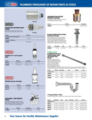Your Source for Facility Maintenance Supplies4
PLUMBING-THOUSANDS OF REPAIR PARTS IN STOCK
CARTRIDGES FOR ELECTRIC
DRINKING FOUNTAINS
For Halsey Taylor, Haws, Elkay Sunroc & some G.E.
and Westinghouse Drinking Fountains.
Cat. No. MFG No. Description
233635 7701PFSB Regulator, All Brass
Premium Quality Chrome Plated,
Cast Brass P.O. Plug
Heavy, cast brass body with 17 gauge tailpiece.
The one-piece strainer type plug lets water run
through at all times and thus keeps basin in a
cleaner condition. Highly recommended for heavy
usage applications. Spuds have 2-3/4" threads,
long enough for installing on practically any ﬁxture.
Cat. No. Description Type Size Length Finish
076455 P.O. Plug Grid Strainer 1-1/4" 8" Chrome
FLUIDMASTER No Burst
Flexible Supply Tubes
with Rubber Cone
Washer
High burst strength, extra-long
stainless steel, NO-BURST ferrules
with double radial crimps for extra
security. Tough, NSF-approved
polymer core resists chlorine
and chloramines. Captive cone
washers seal tightly, can't fall out.
Exceptional ﬂexibility for fast, easy installation. WonÕt kink or crease, even in the tightest of spaces.
Exceeds all requirements for ﬂexible water connectors as deﬁned by ASME A112.18.6 and CSA B125.
Cat. No. MFG No. Description Size Length Finish
For Lavatory, Sink
253823 B1F12 Regular 1/2" FIP x 3/8" Comp. 12" Stainless Steel
253831 B1F16 Regular 1/2" FIP x 3/8" Comp. 16" Stainless Steel
253849 B1F20 Regular 1/2" FIP x 3/8" Comp. 20" Stainless Steel
17 Gauge Tubular P-Traps
Top Quality. Complete with escutcheon, nuts, slip joint washers. With or without Cleanout.
Cat. No. Description Type Size Connection Finish Includes
PREMIUM P-TRAPS
086173 With Cleanout Cast Brass Nuts 1-1/2" Slip Joint Chrome Deep Bell Wall Flange
086181 No Cleanout Cast Brass Nuts 1-1/2" Slip Joint Chrome Deep Bell Wall Flange
086207 With Cleanout Cast Brass Nuts 1-1/4" Slip Joint Chrome Deep Bell Wall Flange
086215 No Cleanout Cast Brass Nuts 1-1/4" Slip Joint Chrome Deep Bell Wall Flange
CHICAGO MVP METERING FAUCET
PARTSF
or CHICAGO Faucet MVP Slow Closing Push
Button Faucets, Series 802A, 408A, 333, 807
IBI192880
IBI192898
Cat. No. MFG No.
Chicago MVP Lower Unit Cartridge Assy.
192880 671-XJKNF
Cartridge and Actuator Assy.
192898 667-080KJKNF
CHICAGO “XT" 2-5/8" Quaturn
Units
Cat. No. MFG No. Description Type
242370 1-099XTBL12JKNF OEM Stem Assy., Short RH
242388 1-100XTBL12JKNF OEM Stem Assy., Short LH
CHICAGO Ceramic Cartridges
Cat. No. MFG No. Description Type
302166 1-099XKJKNF R.H Thread H/C
302174 1-100XKJKNF L.H Thread H/C
EBCO MODEL 12000 BUBBLER
VALVES
Either chrome plated brass housing or chrome
plated plastic housing with ﬂexible nozzle guard.
Built-in pressure regulator for pressures of 20 to
125 psi. Complete with mounting hardware.
Cat. No. MFG No. Description Finish
172908 12000 Plastic w/Flex Guard Chrome
 
