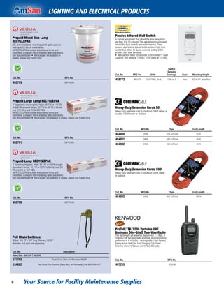 Your Source for Facility Maintenance Supplies8
LIGHTING AND ELECTRICAL PRODUCTS
Passive Infrared Wall Switch
A manual adjustment that allows the time delay to be
set from 3 to 30 minutes. This adjustment is concealed
behind the front cover to prevent tampering. These
sensors also feature a push button ambient light level
control that allows for quick, accurate setting of the
ambient light level threshold.
• Manual time delay: 20 seconds to 30 minutes • Load
Capacity: 800 watts at 120VAC, 1200 watts at 277VAC
Cat. No. MFG No. Volts
Switch
Sensing
Coverage Color Mounting Height
459773 WS1277I 120/277VAC, 60 Hz 1200 sq. ft. Ivory 42" to 54" above ﬂoor
Heavy-Duty Extension Cords 50'
Heavy-Duty extension cord 3-conductor OSHA indoor or
outdoor. OSHA Indoor or Outdoor.
Cat. No. MFG No. Type Cord Length
464900 2588 12/3 SJT Cord 50 Ft.
464901 2408 14/3 SJT Cord 50 Ft.
464902 2308 16/3 SJT Cord 50 Ft.
Heavy-Duty Extension Cords 100'
Heavy-Duty extension cord 3-conductor OSHA indoor
or outdoor.
Cat. No. MFG No. Type Cord Length
464903 2309 16/3 SJT Cord 100 Ft.
ProTalk¨ TK-3230 Portable UHF
Business ÒOn-SiteÓ Two-Way Radio
This lightweight yet powerful, feature-rich 1.5 Watt, 6
Channel UHF two-way radio promises uncompromising
performance. It includes a rechargeable Li-Ion Battery,
Spring Action Belt Clip, Fast Charging Cup, Fixed
Antenna, Owner's Manual and 2-Year Warranty
Cat. No. MFG No.
407255 TK-3230
Prepaid Mixed Size Lamp
RECYCLEPAK
CFL and mixed lamp recycling pail. 5 gallon pail can
hold up to 50 lbs. of mixed lamps.
All RECYCLEPAKs include instructions, terms and
conditions, a prepaid return shipping label, processing
and documentation. • Recyclepaks not available in
Alaska, Hawaii and Puerto Rico.
Cat. No. MFG No.
455793 SUPPLY068
Prepaid Large Lamp RECYCLEPAK
4' large lamp recycling box. Holds 68 T12 or 146 T8
straight ﬂuorescent lamps, 22 T12 or 45 T8 U-Bends,
over 515 CFLs and 10 to 320 HIDs
All RECYCLEPAKs include instructions, terms and
conditions, a prepaid return shipping label, processing
and documentation. • Recyclepaks not available in Alaska, Hawaii and Puerto Rico.
Cat. No. MFG No.
455791 SUPPLY065
Prepaid Lamp RECYCLEPAK
4' lamp recycling box. Holds 30 T12 or 60 T8 straight
ﬂuorescent lamps, 10 T12 or 20 T8 U-Bends, over 30
CFLs and 5 to 167 HIDs
All RECYCLEPAKs include instructions, terms and
conditions, a prepaid return shipping label, processing
and documentation. • Recyclepaks not available in Alaska, Hawaii and Puerto Rico.
Cat. No. MFG No.
455790 SUPPLY043
Pull Chain Switches
Shank: 3/8-27 x 3/8" long. Piercing 13/32"
diameter. Pull cord sold separately.
Cat. No. Description
Heavy Duty - 6A 125V T 3A 250V
137703 Single Circuit, Black and Red leads, ON/OFF
154062 Two Circuit, Four Positions, (Black, Blue, and Red leads), LOW-MED-HIGH-OFF
 